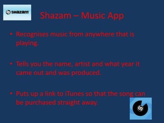 Shazam – Music App
• Recognises music from anywhere that is
  playing.

• Tells you the name, artist and what year it
  came out and was produced.

• Puts up a link to iTunes so that the song can
  be purchased straight away.
 