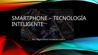 SMARTPHONE – TECNOLOGÍA
INTELIGENTE
Por: Ángela María Hernández Guerra
 