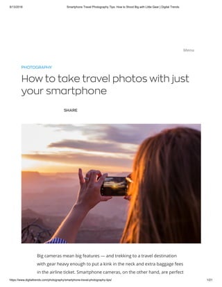 8/13/2018 Smartphone Travel Photography Tips: How to Shoot Big with Little Gear | Digital Trends
https://www.digitaltrends.com/photography/smartphone-travel-photography-tips/ 1/21
PHOTOGRAPHY
How to take travel photos with just
your smartphone
SHARE
Big cameras mean big features — and trekking to a travel destination
with gear heavy enough to put a kink in the neck and extra baggage fees
in the airline ticket. Smartphone cameras, on the other hand, are perfect
.... .... .... .... ....Menu
 