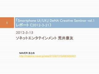 「Smartphone UI/UX」 DeNA Creative Seminar vol.1
1
    レポート （2012-3-21）
    2012-5-15
    ソネットエンタテインメント 荒井康友


      NAVER まとめ
      http://matome.naver.jp/odai/2133273154983690401
 