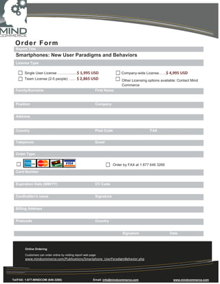 Order Form
  Report Title
  Smartphones: New User Paradigms and Behaviors
  License Type

        Single User License ………….....$ 1,995 USD                               Company-wide License……$ 4,995 USD
        Team License (2-5 people) …… $ 2,865 USD                               Other Licensing options available: Contact Mind
                                                                               Commerce
  Family/Surname                                              First Name


  Position                                                    Company


  Address


  Country                                                     Post Code                         FAX


  Telephone                                                   Email


  Order Type


                                                                          Order by FAX at 1 877 646 3266
  Card Number


  Expiration Date (MM/YY)                                     CV Code


  Cardholder’s name                                           Signature


  Billing Address


  Postcode                                                    Country


                                                                               Signature                    Date



        Online Ordering

        Customers can order online by visiting report web page:
        www.mindcommerce.com/Publications/Smartphone_UserParadigmBehavior.php




Tel/FAX: 1-877-MINDCOM (646-3266)                           Email: info@mindcommerce.com                      www.mindcommerce.com
 
