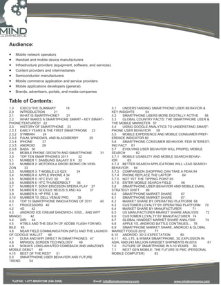 Audience:
•     Mobile network operators
•     Handset and mobile device manufacturers
•     Infrastructure providers (equipment, software, and services)
•     Content providers and intermediaries
•     Semiconductor manufacturers
•     Mobile commerce application and service providers
•     Mobile applications developers (general)
•     Brands, advertisers, portals, and media companies

Table of Contents:
1.0   EXECUTIVE SUMMARY         18                                   5.1    UNDERSTANDING SMARTPHONE USER BEHAVIOR &
2.0   INTRODUCTION       21                                          KEY INSIGHTS        54
2.1   WHAT IS SMARTPHONE?       21                                   5.2    SMARTPHONE USERS MORE DIGITALLY ACTIVE     56
2.2   WHAT MAKES A SMARTPHONE SMART - KEY SMART-                     5.3    GLOBAL COUNTRY FACTS: THE SMARTPHONE USER &
PHONE FEATURES? 22                                                   THE MOBILE MARKETER 57
2.3   HISTORY OF SMARTPHONE 23                                       5.4    USING GOOGLE ANALYTICS TO UNDERSTAND SMART-
2.3.1 EARLY YEARS & THE FIRST SMARTPHONE 23                          PHONE USER BEHAVIOR       58
2.3.2 SYMBIAN      24                                                5.5    MOBILE EXPERIENCE AND MOBILE CONSUMER PREF-
2.3.3 PALM, WINDOWS, AND BLACKBERRY         25                       ERENCE INDICATOR 60
2.3.4 IPHONE       27                                                5.6    SMARTPHONE CONSUMER BEHAVIOR: FEW INTEREST-
2.3.5 ANDROID     29                                                 ING FACT 61
2.3.6 BADA 30                                                        5.7    EVOLVING USER BEHAVIOR WILL PROPEL MOBILE
2.4   MOBILE PHONE GROWTH AND SMARTPHONE         31                  SEARCH        62
3.0   TOP TEN SMARTPHONES 2011       32                              5.7.1 MOBILE USABILITY AND MOBILE SEARCH BEHAV-
3.1   NUMBER 1: SAMSUNG GALAXY S II 32                               IOR      63
3.2   NUMBER 2: MOTOROLA DROID BIONIC ON VERI-                       5.7.2 BETTER SEARCH APPLICATIONS WILL LEAD SEARCH
ZON     33                                                           BEHAVIOR     64
3.3   NUMBER 3: T-MOBILE LG G2X     34                               5.7.3 COMPARISON SHOPPING CAN TAKE A PEAK 64
3.4   NUMBER 4: APPLE IPHONE 4 34                                    5.7.4 PHONE REPLACE THE LAPTOP          64
3.5   NUMBER 5: HTC EVO 3D     35                                    5.7.5 NOT YET THE TIPPING POINT 65
3.6   NUMBER 6: HTC THUNDERBOLT     36                               5.7.6 ENTER MOBILE SEARCH FIELD        66
3.7   NUMBER 7: SONY ERICSSON XPERIA PLAY 37                         5.8    SMARTPHONE USER BEHAVIOR AND MOBILE EMAIL
3.8   NUMBER 8: GOOGLE NEXUS S AND 4G       37                       STRATEGY SHIFT      66
3.9   NUMBER 9: HP PRE 3 38                                          6.0    SMARTPHONE MARKET SHARE         67
3.10 NUMBER 10: DELL VENUE PRO       39                              6.1    SMARTPHONE MARKET SHARE         67
4.0   TOP 10 SMARTPHONE INNOVATIONS OF 2011      40                  6.2    MARKET SHARE BY OPERATING PLATFORM 68
4.1   PROCESSORS 40                                                  6.3    CUSTOMER LOYALTY BY OPERATING PLATFORM 70
4.2   4G     42                                                      6.4    MARKET SHARE BY MANUFACTURER          71
4.3   ANDROID ICE CREAM SANDWICH, IOS5... AND WP7                    6.5    US MANUFACTURER MARKET SHARE ANALYSIS       72
MANGO       42                                                       6.6    CUSTOMER LOYALTY BY MANUFACTURER 74
4.4   SIRI   44                                                      6.7    GLOBAL HANDSET MARKET SHARE ANALYSIS       74
4.5   HTML5 AND THE DEATH OF ADOBE FLASH FOR MO-                     6.8    APPLE VS. ANDROID BATTLE CONTINUES... 76
BILE 45                                                              6.9    SMARTPHONE MARKET SHARE, ANDROID & GLOBAL
4.6   NEAR FIELD COMMUNICATION (NFC) AND THE LAUNCH                  MARKET FOCUS 2012        77
OF GOOGLE WALLET      46                                             6.10 ANDROID: 2012 EXPECTATION        80
4.7   DLNA AND WIFI DIRECT IN SMARTPHONES 47                         6.11 4G, LTE, & WIMAX SMARTPHONE, 3G EXPLOSION IN
4.8   MIRASOL SCREEN TECHNOLOGY       48                             ASIA, AND 245 MILLION HANDSET SHIPMENTS IN 2016     81
4.9   NOKIA'S LONG-AWAITED COMEBACK AND AMAZON'S                     7.0    FUTURE OF SMARTPHONE IN 5-10 YEARS 83
MOBILE DEBUT    49                                                   7.1    NEXT GEN MOBILE: THE FUTURE IS PMC (PERSONAL
4.10 BEST OF THE REST     51                                         MOBILE COMPUTER)        83
5.0   SMARTPHONE USER BEHAVIOR AND FUTURE
TREND      54




    Tel/FAX: 1-877-MINDCOM (646-3266)                 Email: info@mindcommerce.com                    www.mindcommerce.com
 
