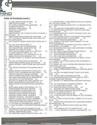 Table of Contents (cont.)
7.2    FLEXIBLE SMARTPHONE DESIGNS      83                  11.1.2 SMARTPHONE: A CONSUMER'S ALWAYS-ON COMPAN-
7.3    WRISTWATCH PHONES         84                         ION - 93% USE AT HOME 118
7.4    NFC CHIPS IN SMARTPHONE HARDWARE       85            11.1.3 SMARTPHONE AS POCKET PCS: 81% BROWSE INTER-
7.5    AUGMENTED REALITY        86                          NET 118
7.6    ARTIFICIAL INTELLIGENCE   86                         11.1.4 72% USE WHILE CONSUMING OTHER MEDIA          119
7.7    POWERFUL CHIPSETS 87                                 11.1.5 SMARTPHONE USERS MULTI-TASK: 59% USE WHILE
7.8    GOING GREEN 87                                       WAITING IN LINE    119
7.9    SMARTPHONES: THE FUTURE OF SATELLITE RADIO, A        11.1.6 SMARTPHONE HELP US WITH OUR DAILY LIVES: 89%
SIRIUS XM CASE      88                                      STAY CONNECTED 120
8.0    SMARTPHONE GROWTH AND TOP FUNCTIONS           90     11.1.7 WHAT WE'RE WILLING TO EXCHANGE FOR INTERNET
8.1    TOP 10 ESSENTIAL SMARTPHONE FUNCTIONS: TEX-          USAGE ON SMARTPHONE: 53% WITH BEER           120
TING HAS CLEAR LEAD 90                                      11.2 ACTION ORIENTED SEARCHERS          120
8.2    DATA USAGE BY MOBILE OPERATING SYSTEM: 89% Y--       11.2.1 SEARCH IS THE MOST VISITED WEBSITE: 77% ON
O-Y 90                                                      SEARCH ENGINE 120
8.3    43% YOY DATA COSTS DROP 91                           11.2.2 SMARTPHONE SEARCHERS LOOK WIDE VARIETY OF
8.4    SMARTPHONES: 68% OF IMPRESSIONS       92             INFORMATION: 51% DINNING       121
8.5    NEXT SMARTPHONE, ANDROID OR IOS?     93              11.2.3 SEARCHERS SEEK QUICK AND CONVENIENT INFORMA-
8.6    ANDROID GETS HALF OF SALES       93                  TION: 89% URGENCY       122
8.7    APPLE IOS HAS MORE SHARE OF ALL DEVICES         94   11.2.4 90% TAKE ACTION ON SMARTPHONE SEARCH          122
8.8    US NON-COMPUTER TRAFFIC 2011 95                      11.2.5 59% SEARCHERS PURCHASE 123
8.9    MUSIC LISTENING UP 14%, SURFING UP 6% 96             11.3 LOCAL INFORMATION SEEKERS          123
8.10 MOBILE SOCIAL NETWORKING UP 10%        96              11.3.1 95% LOOK LOCAL INFORMATION      123
8.11 CONTENT USAGE: ALL GROWTH SOLID BETWEEN 5%-            11.3.2 LOCAL INFORMATION SEEKERS ARE READY TO BUY:
10% 97                                                      44% PURCHASE       124
8.12 76% USE LOCATION CHECK-IN SERVICES        98           11.3.3 VARIETY OF ACTIONS TAKEN AFTER ACCESSING LO-
8.13 PHONE VIDEO VIEWING EQUAL WITH IN-CAR          98      CAL CONTENT 124
9.0    MOBILE INTERNET, SMARTPHONE AND USER BEHAV-          11.3.4 NEARLY ALL LOCAL INFORMATION SEEKERS TAKE AC-
IOR 100                                                     TION WITHIN A DAY 125
9.1    123% GROWTH IN MOBILE PURCHASING 2009 VS.            11.4 PURCHASE DRIVEN SHOPPERS            125
2010    100                                                 11.4.1 MOBILE TRANSFORMING EVERYDAY SHOPPING BEHAV-
9.2    MOBILE BANKING, NAVIGATION TO GROW 2011 100          IOR        125
9.3    DEVICE "LOOK" AND BRAND ARE INFLUENTIAL       101    11.4.2 79% RELY ON SMARTPHONE TO HELP WITH SHOP-
9.4    TABLETS USERS ARE ONLINE SHOPPERS        102         PING     126
9.5    TABLET OWNERS MAKE MORE PURCHASES 103                11.4.3 70% USE WHILE SHOPPING IN-STORE         126
9.6    HALF MAKE PURCHASES WITH A SMARTPHONE          103   11.4.4 SMARTPHONE ARE AN INTEGRAL PART OF MULTI-
9.7    25% WOULD PAY FOR GROCERIES 104                      CHANNEL PURCHASE PROCESS           127
9.8    SECURITY OF MOBILE-PAY A BIG CONCERN 105             11.4.5 MAJORITY OF SMARTPHONE SHOPPERS PURCHASE
9.9    MOBILE BROWSING IN-STORE GROWS 78% 105               127
10.0 MOBILE PEOPLE AND SMARTPHONE USER BEHAV-               11.4.6 27% PURCHASE BY VIA MOBILE WEBSITE 128
IOR      107                                                11.4.7 22% PURCHASE VIA APPS     128
10.1 MEN DOUBLE MOBILE PURCHASING Y-O-Y 107                 11.4.8 SHOPPERS SPENT ROUGHLY $300       129
10.2 FEWER WOMEN PURCHASE, BROWSE            107            11.5 REACHING THE SMARTPHONE USERS              129
10.3 BOTH GENDERS CLICKING MORE ADS          108            11.5.1 CROSS MEDIA EXPOSURE INFLUENCE MOBILE
10.4 HISPANICS HAVE HIGHER MOBILE USE        109            SEARCH: 61% WORD OF MOUTH 129
10.5 HISPANICS SEARCH MORE VIA MOBILE        110            11.5.2 71% SEARCH BECAUSE OF AD         130
10.6 HISPANICS SEARCH MORE VIA MOBILE        110            11.5.3 A VAST MAJORITY NOTICE MOBILE AD: 82% ON SMART-
10.7 GROWING UP DIGITAL, KIDS IMPACT USAGE           111    PHONE      130
10.8 FAMILIES, YOUNG ADULTS EQUAL BOOMERS            112    11.5.4 HALF TAKE ACTION WHO SEE A MOBILE AD: 42% CLICK
10.9 MOBILE SHOPPERS ARE YOUNG, WEALTHY 113                 ON AD     131
10.10 YOUNG REACT MORE FREQUENTLY TO ADS 113                12.0 SMARTPHONE PARADIGM SHIFT AND MOBILE MARKET-
10.11 61% OF M-RETAIL SHOPPERS ARE UNDER 35           114   ING PREDICTION 132
10.12 13.1 MILLION MOBILE CONSUMERS PERFORM MOBILE          12.1 MARKETING SPEND TO REACH $56.5 BILLION IN
RETAIL 115                                                  2015      132
10.13 YOUNGER SHOPPERS RECOMMEND VIA SMS              115   12.2 LOCAL MOBILE ADS: 51% SHARE BY 2015 132
11.0 SMARTPHONE USER BEHAVIOR PARADIGM SHIFT 117            12.3    1,342% GROWTH IN RETAIL, RESTAURANTS 133
11.1 GENERAL SMARTPHONE USAGE          117
11.1.1 89% EMBEDDED SMARTPHONE INTO DAILY LIFE 117




 Tel/FAX: 1-877-MINDCOM (646-3266)              Email: info@mindcommerce.com                  www.mindcommerce.com
 