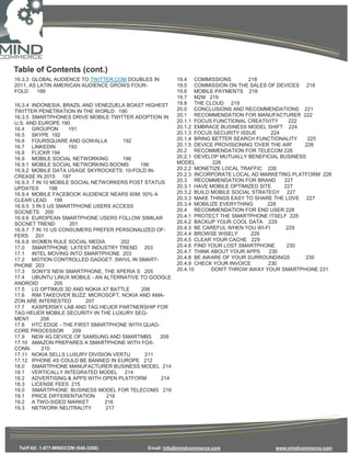 Table of Contents (cont.)
16.3.3 GLOBAL AUDIENCE TO TWITTER.COM DOUBLES IN        19.4 COMMISSIONS         218
2011, AS LATIN AMERICAN AUDIENCE GROWS FOUR-            19.5 COMMISSION ON THE SALES OF DEVICES 218
FOLD     189                                            19.6 MOBILE PAYMENTS 218
                                                        19.7 M2M 219
16.3.4 INDONESIA, BRAZIL AND VENEZUELA BOAST HIGHEST    19.8 THE CLOUD 219
TWITTER PENETRATION IN THE WORLD 190                    20.0 CONCLUSIONS AND RECOMMENDATIONS 221
16.3.5 SMARTPHONES DRIVE MOBILE TWITTER ADOPTION IN     20.1 RECOMMENDATION FOR MANUFACTURER 222
U.S. AND EUROPE 190                                     20.1.1 FOCUS FUNCTIONAL CREATIVITY      222
16.4 GROUPON         191                                20.1.2 EMBRACE BUSINESS MODEL SHIFT 224
16.5 SKYPE 192                                          20.1.3 FOCUS SECURITY ISSUE       224
16.6 FOURSQUARE AND GOWALLA            192              20.1.4 BRING BETTER SEARCH FUNCTIONALITY     225
16.7 LINKEDIN        193                                20.1.5 DEVICE PROVISIONING 'OVER THE AIR'   226
16.8 FLICKR 194                                         20.2 RECOMMENDATION FOR TELECOM 226
16.9 MOBILE SOCIAL NETWORKING          196              20.2.1 DEVELOP MUTUALLY BENEFICIAL BUSINESS
16.9.1 MOBILE SOCIAL NETWORKING BOOMS      196          MODEL        226
16.9.2 MOBILE DATA USAGE SKYROCKETS: 10-FOLD IN-        20.2.2 MONETIZE LOCAL TRAFFIC 226
CREASE IN 2015 197                                      20.2.3 INCORPORATE LOCAL AD MARKETING PLATFORM 226
16.9.3 7 IN 10 MOBILE SOCIAL NETWORKERS POST STATUS     20.3 RECOMMENDATION FOR BRAND         227
UPDATES        198                                      20.3.1 HAVE MOBILE OPTIMIZED SITE     227
16.9.4 MOBILE FACEBOOK AUDIENCE NEARS 60M: 50% A        20.3.2 BUILD MOBILE SOCIAL STRATEGY 227
CLEAR LEAD 199                                          20.3.3 MAKE THINGS EASY TO SHARE THE LOVE 227
16.9.5 3 IN 5 US SMARTPHONE USERS ACCESS                20.3.4 MOBILIZE EVERYTHING      228
SOCNETS 200                                             20.4 RECOMMENDATION FOR END USER 228
16.9.6 EUROPEAN SMARTPHONE USERS FOLLOW SIMILAR         20.4.1 PROTECT THE SMARTPHONE ITSELF 228
SOCNET TREND         201                                20.4.2 BACKUP YOUR COOL DATA 229
16.9.7 7 IN 10 US CONSUMERS PREFER PERSONALIZED OF-     20.4.3 BE CAREFUL WHEN YOU WI-FI       229
FERS 201                                                20.4.4 BROWSE WISELY      229
16.9.8 WOMEN RULE SOCIAL MEDIA        202               20.4.5 CLEAR YOUR CACHE 229
17.0 SMARTPHONE: LATEST INDUSTRY TREND 203              20.4.6 FIND YOUR LOST SMARTPHONE       230
17.1 INTEL MOVING INTO SMARTPHONE 203                   20.4.7 THINK ABOUT YOUR APPS     230
17.2 MOTION CONTROLLED GADGET: SWIVL IN SMART-          20.4.8 BE AWARE OF YOUR SURROUNDINGS        230
PHONE 203                                               20.4.9 CHECK YOUR INVOICE       230
17.3 SONY'S NEW SMARTPHONE, THE XPERIA S 205            20.4.10      DON'T THROW AWAY YOUR SMARTPHONE 231
17.4 UBUNTU LINUX MOBILE - AN ALTERNATIVE TO GOOGLE
ANDROID          205
17.5 LG OPTIMUS 3D AND NOKIA X7 BATTLE     206
17.6 RIM TAKEOVER BUZZ: MICROSOFT, NOKIA AND AMA-
ZON ARE INTERESTED         207
17.7 KASPERSKY LAB AND TAG HEUER PARTNERSHIP FOR
TAG HEUER MOBILE SECURITY IN THE LUXURY SEG-
MENT       208
17.8 HTC EDGE - THE FIRST SMARTPHONE WITH QUAD-
CORE PROCESSOR        209
17.9 NEW 4G DEVICE OF SAMSUNG AND SMARTMBS        209
17.10 AMAZON PREPARES A SMARTPHONE WITH FOX-
CONN       210
17.11 NOKIA SELLS LUXURY DIVISION VERTU      211
17.12 IPHONE 4S COULD BE BANNED IN EUROPE 212
18.0 SMARTPHONE MANUFACTURER BUSINESS MODEL 214
18.1 VERTICALLY INTEGRATED MODEL 214
18.2 ADVERTISING & APPS WITH OPEN PLATFORM        214
18.3 LICENSE FEES 215
19.0 SMARTPHONE: BUSINESS MODEL FOR TELECOMS 216
19.1 PRICE DIFFERENTIATION        216
19.2 A TWO-SIDED MARKET          216
19.3 NETWORK NEUTRALITY          217




 Tel/FAX: 1-877-MINDCOM (646-3266)           Email: info@mindcommerce.com              www.mindcommerce.com
 