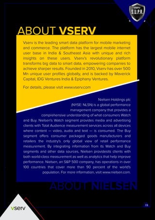 19
Vserv is the leading smart data platform for mobile marketing
and commerce. The platform has the largest mobile internet
user base in India & Southeast Asia with unique and rich
insights on these users. Vserv’s revolutionary platform
transforms big data to smart data, empowering companies to
achieve sharper results. Founded in 2010, Vserv has over 500
Mn unique user proﬁles globally, and is backed by Maverick
Capital, IDG Ventures India & Epiphany Ventures.
For details, please visit www.vserv.com
Nielsen Holdings plc
(NYSE: NLSN) is a global performance
management company that provides a
comprehensive understanding of what consumers Watch
and Buy. Nielsen's Watch segment provides media and advertising
clients with Total Audience measurement services across all devices
where content — video, audio and text — is consumed. The Buy
segment offers consumer packaged goods manufacturers and
retailers the industry's only global view of retail performance
measurement. By integrating information from its Watch and Buy
segments and other data sources, Nielsen providesits clients with
both world-class measurement as well as analytics that help improve
performance. Nielsen, an S&P 500 company, has operations in over
100 countries that cover more than 90 percent of the world's
population. For more information, visit www.nielsen.com.
ABOUT VSERV
ABOUT NIELSEN
 