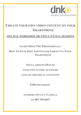  	
  	
  	
   	
  
CREATE YOUR OWN VIDEO CONTENT ON YOUR
SMARTPHONE
ONE DAY WORKSHOP OR TWO X 1/2 DAY SESSIONS
LEARN FROM THE PROFESSIONALS
HOW TO FILM, EDIT AND UPLOAD VIDEOS VIA YOUR
SMARTPHONE
SMALL GROUPS (MAX 6)
WITH TWO TUTORS TO ENSURE
LOTS OF INDIVIDUAL ATTENTION
€250 PER PERSON
TO BOOK CONTACT CAMILLA
ON 087 759 6657
 