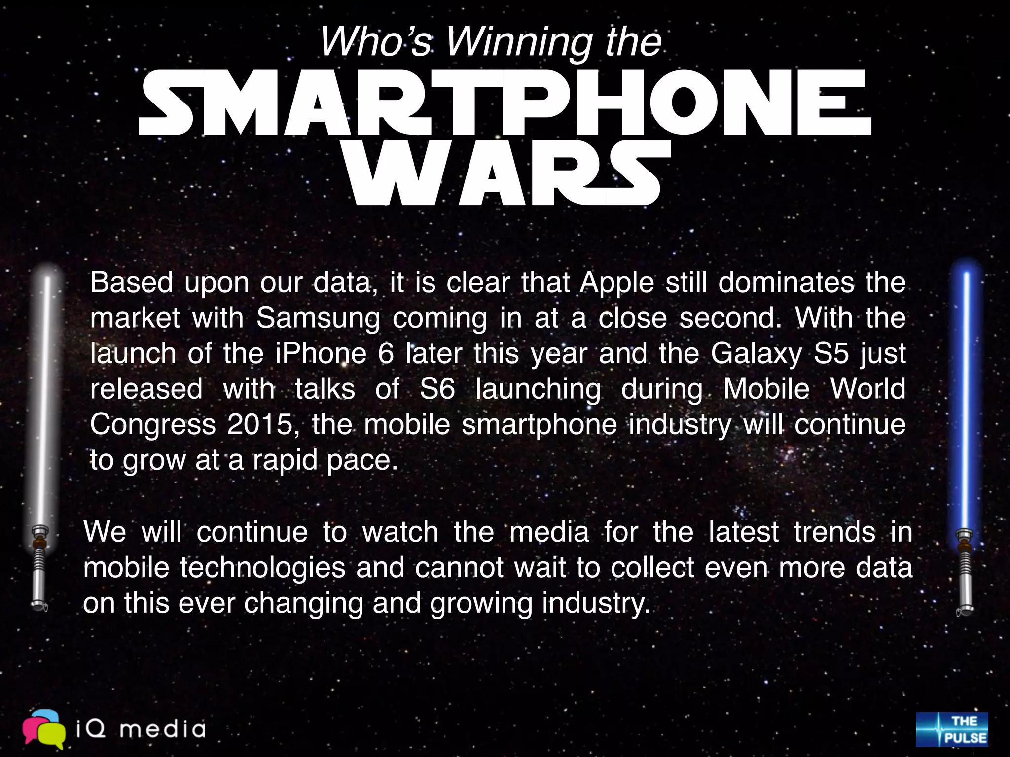 Based upon our data, it is clear that Apple still dominates the
market with Samsung coming in at a close second. With the
launch of the iPhone 6 later this year and the Galaxy S5 just
released with talks of S6 launching during Mobile World
Congress 2015, the mobile smartphone industry will continue
to grow at a rapid pace.
SMARTPHONE
WARS
Who’s Winning the
We will continue to watch the media for the latest trends in
mobile technologies and cannot wait to collect even more data
on this ever changing and growing industry.
 