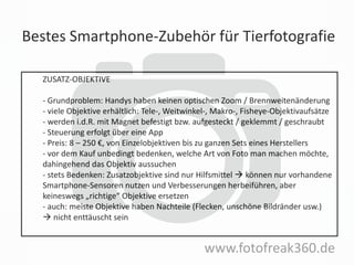 Bestes Smartphone-Zubehör für Tierfotografie
www.fotofreak360.de
ZUSATZ-OBJEKTIVE
- Grundproblem: Handys haben keinen optischen Zoom / Brennweitenänderung
- viele Objektive erhältlich: Tele-, Weitwinkel-, Makro-, Fisheye-Objektivaufsätze
- werden i.d.R. mit Magnet befestigt bzw. aufgesteckt / geklemmt / geschraubt
- Steuerung erfolgt über eine App
- Preis: 8 – 250 €, von Einzelobjektiven bis zu ganzen Sets eines Herstellers
- vor dem Kauf unbedingt bedenken, welche Art von Foto man machen möchte,
dahingehend das Objektiv aussuchen
- stets Bedenken: Zusatzobjektive sind nur Hilfsmittel  können nur vorhandene
Smartphone-Sensoren nutzen und Verbesserungen herbeiführen, aber
keineswegs „richtige“ Objektive ersetzen
- auch: meiste Objektive haben Nachteile (Flecken, unschöne Bildränder usw.)
 nicht enttäuscht sein
 