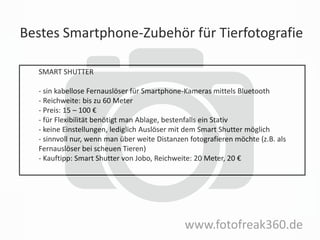 Bestes Smartphone-Zubehör für Tierfotografie
www.fotofreak360.de
SMART SHUTTER
- sin kabellose Fernauslöser für Smartphone-Kameras mittels Bluetooth
- Reichweite: bis zu 60 Meter
- Preis: 15 – 100 €
- für Flexibilität benötigt man Ablage, bestenfalls ein Stativ
- keine Einstellungen, lediglich Auslöser mit dem Smart Shutter möglich
- sinnvoll nur, wenn man über weite Distanzen fotografieren möchte (z.B. als
Fernauslöser bei scheuen Tieren)
- Kauftipp: Smart Shutter von Jobo, Reichweite: 20 Meter, 20 €
 