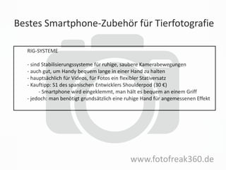 Bestes Smartphone-Zubehör für Tierfotografie
www.fotofreak360.de
RIG-SYSTEME
- sind Stabilisierungssysteme für ruhige, saubere Kamerabewegungen
- auch gut, um Handy bequem lange in einer Hand zu halten
- hauptsächlich für Videos, für Fotos ein flexibler Stativersatz
- Kauftipp: S1 des spanischen Entwicklers Shoulderpod (30 €)
- Smartphone wird eingeklemmt, man hält es bequem an einem Griff
- jedoch: man benötigt grundsätzlich eine ruhige Hand für angemessenen Effekt
 
