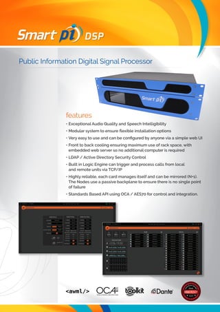 Public Information Digital Signal Processor
DSP
features
•	Exceptional Audio Quality and Speech Intelligibility
•	Modular system to ensure flexible installation options
•	Very easy to use and can be configured by anyone via a simple web UI
•	Front to back cooling ensuring maximum use of rack space, with
embedded web server so no additional computer is required
•	LDAP / Active Directory Security Control
•	Built in Logic Engine can trigger and process calls from local
and remote units via TCP/IP
•	Highly reliable, each card manages itself and can be mirrored (N+1).
The Nodes use a passive backplane to ensure there is no single point
of failure
•	Standards Based API using OCA / AES70 for control and integration.
 