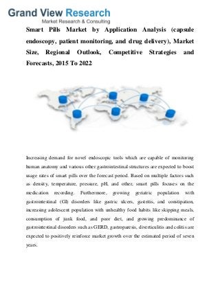 Smart Pills Market by Application Analysis (capsule
endoscopy, patient monitoring, and drug delivery), Market
Size, Regional Outlook, Competitive Strategies and
Forecasts, 2015 To 2022
Increasing demand for novel endoscopic tools which are capable of monitoring
human anatomy and various other gastrointestinal structures are expected to boost
usage rates of smart pills over the forecast period. Based on multiple factors such
as density, temperature, pressure, pH, and other, smart pills focuses on the
medication recording. Furthermore, growing geriatric population with
gastrointestinal (GI) disorders like gastric ulcers, gastritis, and constipation,
increasing adolescent population with unhealthy food habits like skipping meals,
consumption of junk food, and poor diet, and growing predominance of
gastrointestinal disorders such as GERD, gastroparesis, diverticulitis and colitis are
expected to positively reinforce market growth over the estimated period of seven
years.
 