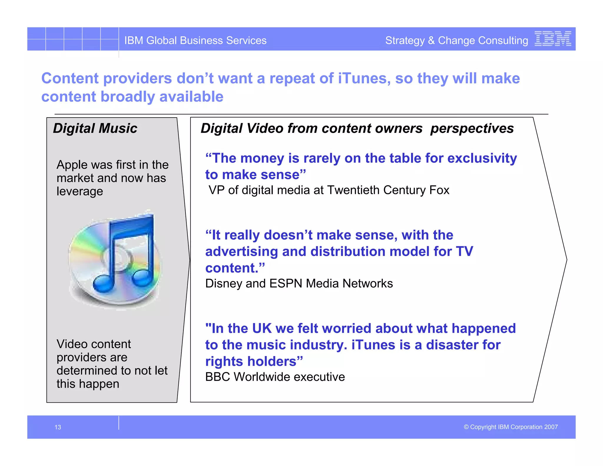 IBM Global Business Services                    Strategy & Change Consulting


Content providers don’t want a repeat of iTunes, so they will make
content broadly available

 Digital Music               Digital Video from content owners perspectives

  Apple was first in the
                              “The money is rarely on the table for exclusivity
  market and now has          to make sense”
  leverage                     VP of digital media at Twentieth Century Fox


                              “It really doesn’t make sense, with the
                              advertising and distribution model for TV
                              content.”
                              Disney and ESPN Media Networks


                              "In the UK we felt worried about what happened
  Video content               to the music industry. iTunes is a disaster for
  providers are               rights holders”
  determined to not let
                              BBC Worldwide executive
  this happen


 13                                                                           © Copyright IBM Corporation 2007
 