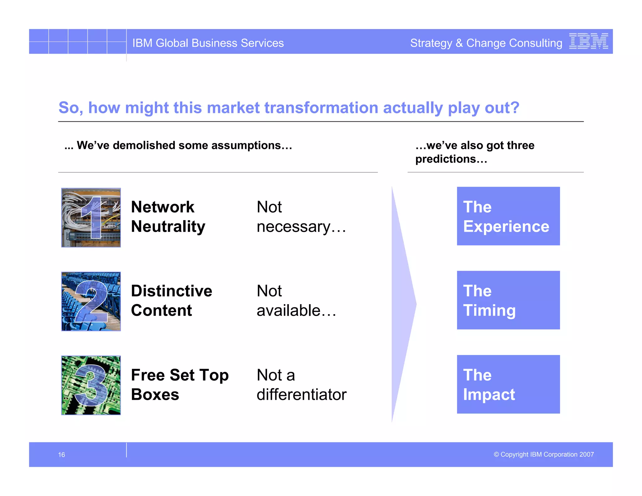 IBM Global Business Services           Strategy & Change Consulting




So, how might this market transformation actually play out?

 ... We’ve demolished some assumptions…            …we’ve also got three
                                                   predictions…



            Network               Not                       The
            Neutrality            necessary…                Experience


            Distinctive           Not                       The
            Content               available…                Timing


            Free Set Top          Not a                     The
            Boxes                 differentiator            Impact


16                                                                © Copyright IBM Corporation 2007
 