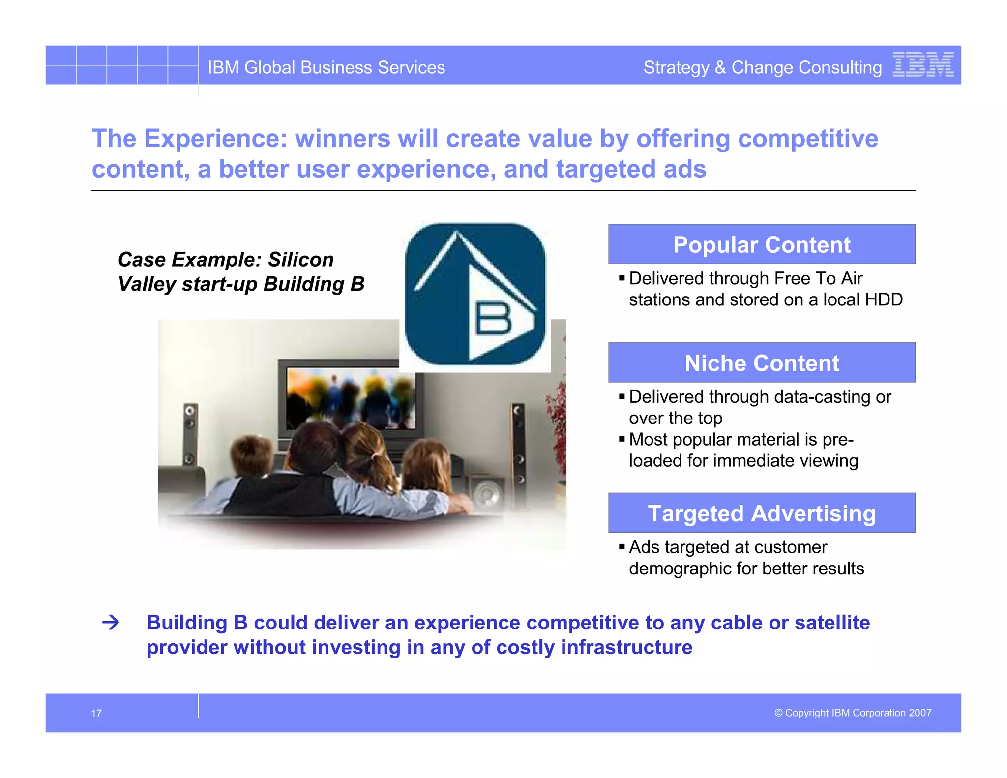 IBM Global Business Services                  Strategy & Change Consulting



The Experience: winners will create value by offering competitive
content, a better user experience, and targeted ads

                                                               Popular Content
     Case Example: Silicon
     Valley start-up Building B                           Delivered through Free To Air
                                                          stations and stored on a local HDD


                                                                 Niche Content
                                                          Delivered through data-casting or
                                                          over the top
                                                          Most popular material is pre-
                                                          loaded for immediate viewing


                                                            Targeted Advertising
                                                          Ads targeted at customer
                                                          demographic for better results


        Building B could deliver an experience competitive to any cable or satellite
        provider without investing in any of costly infrastructure


17                                                                          © Copyright IBM Corporation 2007
 