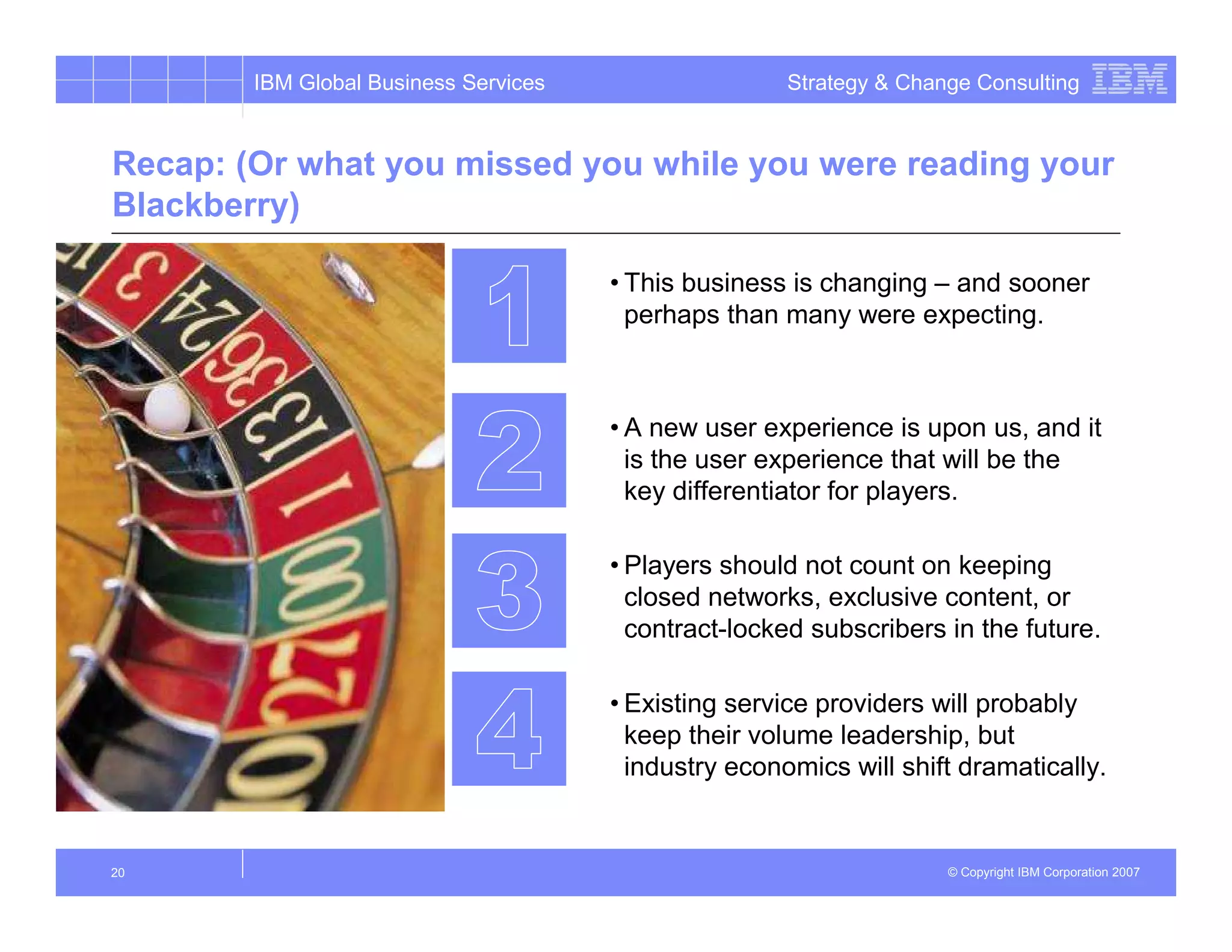 IBM Global Business Services                   Strategy & Change Consulting


Recap: (Or what you missed you while you were reading your
Blackberry)

                                       • This business is changing – and sooner
                                         perhaps than many were expecting.



                                       • A new user experience is upon us, and it
                                         is the user experience that will be the
                                         key differentiator for players.

                                       • Players should not count on keeping
                                         closed networks, exclusive content, or
                                         contract-locked subscribers in the future.

                                       • Existing service providers will probably
                                         keep their volume leadership, but
                                         industry economics will shift dramatically.


20                                                                    © Copyright IBM Corporation 2007
 