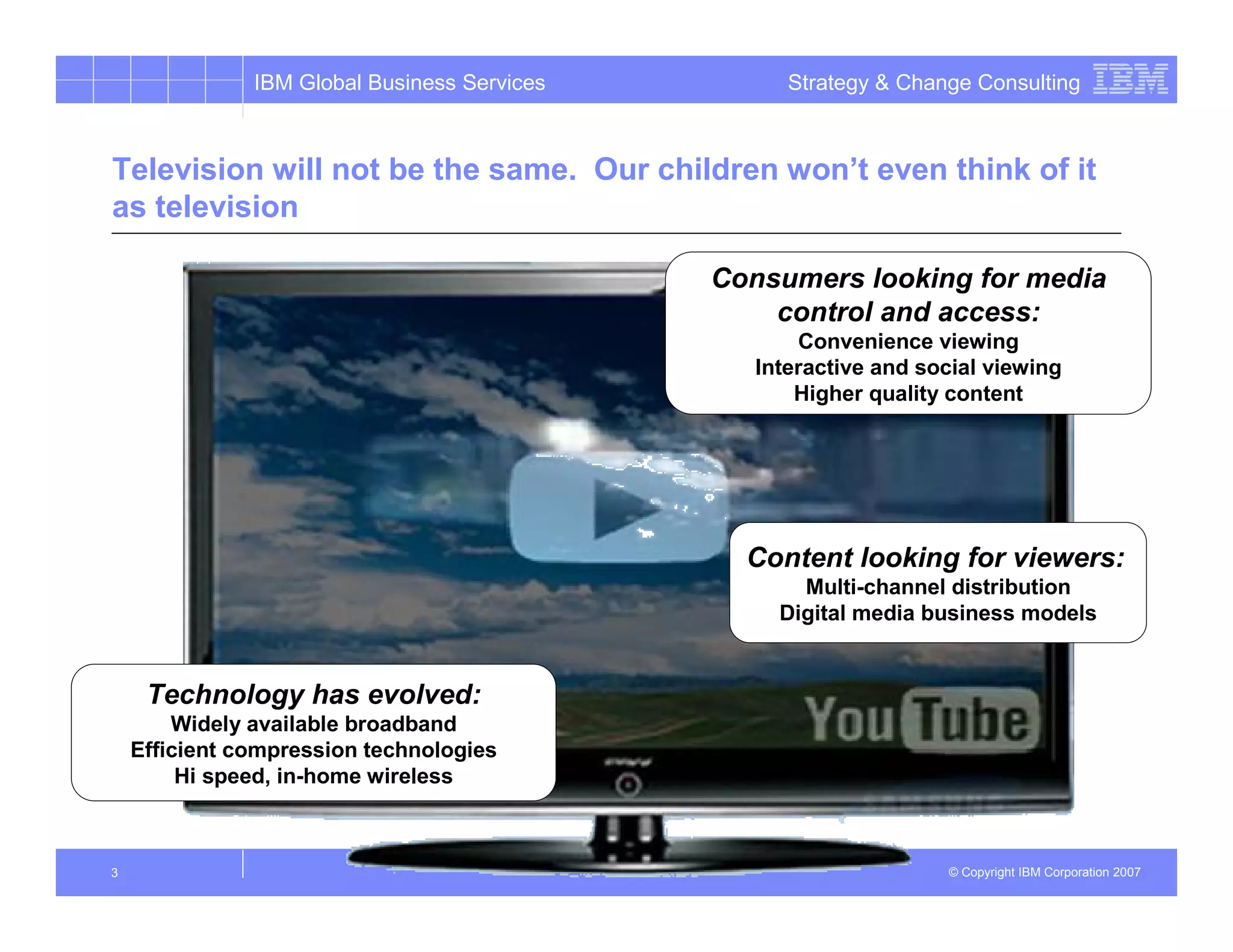IBM Global Business Services         Strategy & Change Consulting



Television will not be the same. Our children won’t even think of it
as television

                                              Consumers looking for media
                                                  control and access:
                                                     Convenience viewing
                                                 Interactive and social viewing
                                                     Higher quality content




                                                Content looking for viewers:
                                                     Multi-channel distribution
                                                   Digital media business models


     Technology has evolved:
        Widely available broadband
    Efficient compression technologies
         Hi speed, in-home wireless



3                                                                  © Copyright IBM Corporation 2007
 