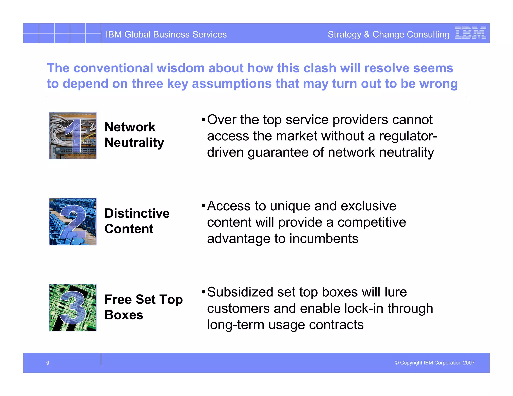 IBM Global Business Services               Strategy & Change Consulting


The conventional wisdom about how this clash will resolve seems
to depend on three key assumptions that may turn out to be wrong

                               •Over the top service providers cannot
        Network
        Neutrality              access the market without a regulator-
                                driven guarantee of network neutrality


                               •Access to unique and exclusive
        Distinctive
        Content
                                content will provide a competitive
                                advantage to incumbents


                               •Subsidized set top boxes will lure
        Free Set Top
        Boxes                   customers and enable lock-in through
                                long-term usage contracts

9                                                                  © Copyright IBM Corporation 2007
 
