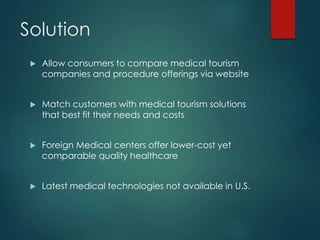 Solution
 Allow consumers to compare medical tourism
companies and procedure offerings via website
 Match customers with medical tourism solutions
that best fit their needs and costs
 Foreign Medical centers offer lower-cost yet
comparable quality healthcare
 Latest medical technologies not available in U.S.
 