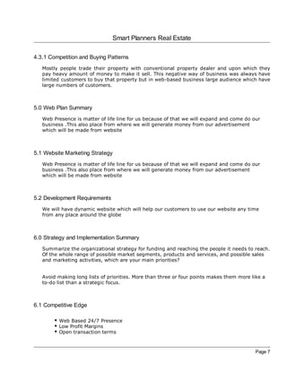 Smart Planners Real Estate

4.3.1 Competition and Buying Patterns
   Mostly people trade their property with conventional property dealer and upon which they
   pay heavy amount of money to make it sell. This negative way of business was always have
   limited customers to buy that property but in web-based business large audience which have
   large numbers of customers.



5.0 Web Plan Summary
   Web Presence is matter of life line for us because of that we will expand and come do our
   business .This also place from where we will generate money from our advertisement
   which will be made from website



5.1 Website Marketing Strategy
   Web Presence is matter of life line for us because of that we will expand and come do our
   business .This also place from where we will generate money from our advertisement
   which will be made from website



5.2 Development Requirements
   We will have dynamic website which will help our customers to use our website any time
   from any place around the globe



6.0 Strategy and Implementation Summary
   Summarize the organizational strategy for funding and reaching the people it needs to reach.
   Of the whole range of possible market segments, products and services, and possible sales
   and marketing activities, which are your main priorities?


   Avoid making long lists of priorities. More than three or four points makes them more like a
   to-do list than a strategic focus.



6.1 Competitive Edge

         Web Based 24/7 Presence
         Low Profit Margins
         Open transaction terms



                                                                                           Page 7
 