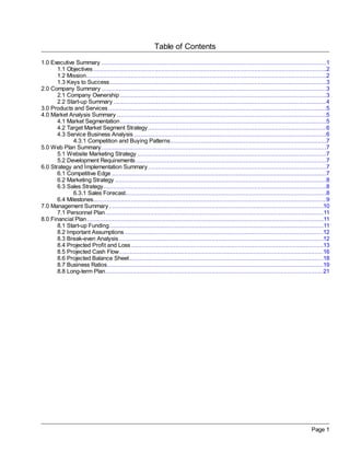 Table of Contents
1.0 Executive Summary ...................................................................................................................................1
       1.1 Objectives ........................................................................................................................................2
       1.2 Mission............................................................................................................................................2
       1.3 Keys to Success ..............................................................................................................................3
2.0 Company Summary ...................................................................................................................................3
       2.1 Company Ownership ........................................................................................................................3
       2.2 Start-up Summary ............................................................................................................................4
3.0 Products and Services ...............................................................................................................................5
4.0 Market Analysis Summary ..........................................................................................................................5
       4.1 Market Segmentation ........................................................................................................................5
       4.2 Target Market Segment Strategy ........................................................................................................6
       4.3 Service Business Analysis ................................................................................................................6
              4.3.1 Competition and Buying Patterns...........................................................................................7
5.0 Web Plan Summary ...................................................................................................................................7
       5.1 Website Marketing Strategy ..............................................................................................................7
       5.2 Development Requirements ...............................................................................................................7
6.0 Strategy and Implementation Summary ........................................................................................................7
       6.1 Competitive Edge .............................................................................................................................7
       6.2 Marketing Strategy ...........................................................................................................................8
       6.3 Sales Strategy..................................................................................................................................8
              6.3.1 Sales Forecast.....................................................................................................................8
       6.4 Milestones........................................................................................................................................9
7.0 Management Summary .............................................................................................................................10
       7.1 Personnel Plan ...............................................................................................................................11
8.0 Financial Plan ..........................................................................................................................................11
       8.1 Start-up Funding.............................................................................................................................11
       8.2 Important Assumptions ....................................................................................................................12
       8.3 Break-even Analysis .......................................................................................................................12
       8.4 Projected Profit and Loss ................................................................................................................13
       8.5 Projected Cash Flow .......................................................................................................................16
       8.6 Projected Balance Sheet .................................................................................................................18
       8.7 Business Ratios..............................................................................................................................19
       8.8 Long-term Plan ...............................................................................................................................21




                                                                                                                                                     Page 1
 