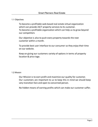 Smart Planners Real Estate

1.1 Objectives

        To become a profitable web-based real-estate virtual organization
        which can provide 24/7 property services to its customer.
        To become a profitable organization which can help us to grow beyond
        our competitors

        Our objective is also to push every property towards the next
        customer within a month.

        To provide best user interface to our consumer so they enjoy their time
        on our website.

        Keep on giving our customers variety of options in terms of property
        location & price tage.




1.2 Mission

        Our Mission is to earn profit and maximize our quality for customer.
        Our customers are important to us to keep this in mind we should keep
        very transition fare and open to concerned person.

        No hidden means of earning profits which can make our customer suffer.




                                                                               Page 2
 