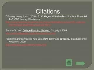 Citations
O’Shaughnessy, Lynn. (2010). 51 Colleges With the Best Student Financial
   Aid. CBS Money Watch.com.
http://moneywatch.bnet.com/saving-money/blog/college-solution/51-colleges-
   with-the-best-student-financial-aid/1354/

Back to School. College Planning Network. Copyright 2009.
http://www.collegeplan.org/bcksch/bkschool.htm

Programs and services to help you start, grow and succeed. SBA Economic
   Recovery. 2009.
http://www.sba.gov/recovery/index.html
 
