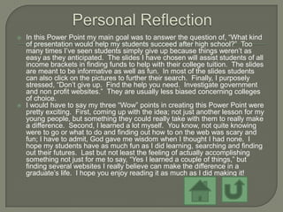    In this Power Point my main goal was to answer the question of, “What kind
    of presentation would help my students succeed after high school?” Too
    many times I’ve seen students simply give up because things weren’t as
    easy as they anticipated. The slides I have chosen will assist students of all
    income brackets in finding funds to help with their college tuition. The slides
    are meant to be informative as well as fun. In most of the slides students
    can also click on the pictures to further their search. Finally, I purposely
    stressed, “Don’t give up. Find the help you need. Investigate government
    and non profit websites.” They are usually less biased concerning colleges
    of choice.
   I would have to say my three “Wow” points in creating this Power Point were
    pretty exciting. First, coming up with the idea; not just another lesson for my
    young people, but something they could really take with them to really make
    a difference. Second, I learned a lot myself. You know, not quite knowing
    were to go or what to do and finding out how to on the web was scary and
    fun; I have to admit, God gave me wisdom when I thought I had none. I
    hope my students have as much fun as I did learning, searching and finding
    out their futures. Last but not least the feeling of actually accomplishing
    something not just for me to say, “Yes I learned a couple of things,” but
    finding several websites I really believe can make the difference in a
    graduate’s life. I hope you enjoy reading it as much as I did making it!
 