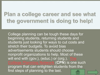 College planning can be tough these days for
beginning students, returning students and
students just looking for ways to cut costs and
stretch their budgets. To avoid bias
advertisements students should choose
nonprofit organizations to help. Most of these
will end with (gov.), (educ.) or (org.). The
College Planning Network (CPN) is one such
program that can enlighten students from the
first steps of planning to the last.
 