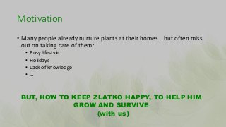 Motivation
• Many people already nurture plants at their homes …but often miss
out on taking care of them:
• Busy lifestyl...