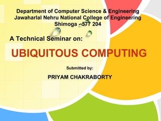 UBIQUITOUS COMPUTING  A Technical Seminar on: Submitted by: PRIYAM CHAKRABORTY Department of Computer Science & Engineering Jawaharlal Nehru National College of Engineering Shimoga - 577 204 