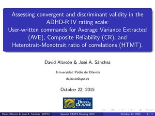 .
.
.
.
.
.
.
.
.
.
.
.
.
.
.
.
.
.
.
.
.
.
.
.
.
.
.
.
.
.
.
.
.
.
.
.
.
.
.
.
Assessing convergent and discriminant validity in the
ADHD-R IV rating scale:
User-written commands for Average Variance Extracted
(AVE), Composite Reliability (CR), and
Heterotrait-Monotrait ratio of correlations (HTMT).
David Alarcón & José A. Sánchez
Universidad Pablo de Olavide
dalarub@upo.es
October 22, 2015
David Alarcón & José A. Sánchez (UPO) Spanish STATA Meeting 2015 October 22, 2015 1 / 1
 