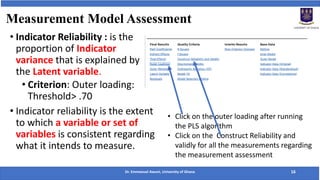 Measurement Model Assessment
• Indicator Reliability : is the
proportion of Indicator
variance that is explained by
the Latent variable.
• Criterion: Outer loading:
Threshold> .70
• Indicator reliability is the extent
to which a variable or set of
variables is consistent regarding
what it intends to measure.
Dr. Emmanuel Awuni, University of Ghana 16
• Click on the outer loading after running
the PLS algorithm
• Click on the Construct Reliability and
validly for all the measurements regarding
the measurement assessment
 