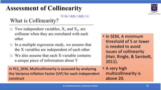 Assessment of Collinearity
• In SEM, A minimum
threshold of 5 or lower
is needed to avoid
issues of collinearity
(Hair, Ringle, & Sarstedt,
2011).
• A very high
multicollinearity is
above 20.
In PLS_SEM, Multicollinearity is assessed by analyzing
the Variance Inflation Factor (VIF) for each independent
construct
Dr. Emmanuel Awuni, University of Ghana 27
 
