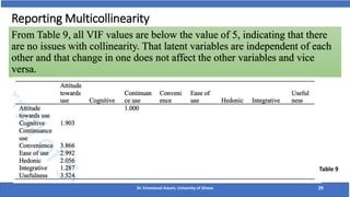 From Table 9, all VIF values are below the value of 5, indicating that there
are no issues with collinearity. That latent variables are independent of each
other and that change in one does not affect the other variables and vice
versa.
Reporting Multicollinearity
Dr. Emmanuel Awuni, University of Ghana 29
Table 9
 