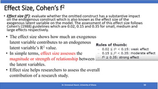 Effect Size, Cohen’s f2
Dr. Emmanuel Awuni, University of Ghana 33
• The effect size shows how much an exogenous
latent variable contributes to an endogenous
latent variable’s R2 value.
• In simple terms, effect size assesses the
magnitude or strength of relationship between
the latent variables.
• Effect size helps researchers to assess the overall
contribution of a research study.
 