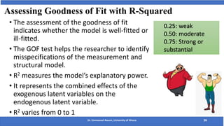 Assessing Goodness of Fit with R-Squared
Dr. Emmanuel Awuni, University of Ghana 36
• The assessment of the goodness of fit
indicates whether the model is well-fitted or
ill-fitted.
• The GOF test helps the researcher to identify
misspecifications of the measurement and
structural model.
• R2 measures the model’s explanatory power.
• It represents the combined effects of the
exogenous latent variables on the
endogenous latent variable.
• R2 varies from 0 to 1
0.25: weak
0.50: moderate
0.75: Strong or
substantial
 