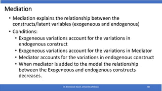 Mediation
• Mediation explains the relationship between the
constructs/latent variables (exogeneous and endogenous)
• Conditions:
• Exogeneous variations account for the variations in
endogenous construct
• Exogeneous variations account for the variations in Mediator
• Mediator accounts for the variations in endogenous construct
• When mediator is added to the model the relationship
between the Exogeneous and endogenous constructs
decreases.
Dr. Emmanuel Awuni, University of Ghana 40
 