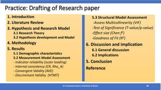 Practice: Drafting of Research paper
1. Introduction
2. Literature Review
3. Hypothesis and Research Model
3.1 Research Theory
3.2 Hypothesis development and Model
4. Methodology
5. Results
5.1 Demographic characteristics
5.2 Measurement Model Assessment
- Indicator reliability (outer loading)
- Internal consistency (CR, Rho_A)
- Convergent Validity (AVE)
- Discriminant Validity (HTMT)
Dr. Emmanuel Awuni, University of Ghana 49
5.3 Structural Model Assessment
-Assess Multicollinearity (VIF)
-Test of Significance (T-value/p-value)
-Effect size (Chen f2)
-Goodness of Fit (R2)
6. Discussion and implication
6.1 General discussion
6.2 Implications
5. Conclusion
Reference
 