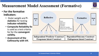 Measurement Model Assessment (Formative)
• For the formative
indicators:
• Outer weight and T-
statistics for testing
indicator reliability
• Composite Reliability for
is used as a test criteria
for for the convergent
validity.
• Assessment of the
Collinearity with VIF.
Dr. Emmanuel Awuni, University of Ghana 8
 