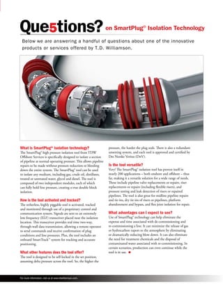 on SmartPlug® Isolation Technology 
Below we are answering a handful of questions about one of the innovative 
products or services offered by T.D. Williamson. 
What is SmartPlug® isolation technology? 
The SmartPlug® high pressure isolation tool from TDW 
Offshore Services is specifically designed to isolate a section 
of pipeline at normal operating pressure. This allows pipeline 
repairs to be made without pressure reduction or bleeding 
down the entire system. The SmartPlug® tool can be used 
to isolate any medium, including gas, crude oil, distillates, 
treated or untreated water, glycol and diesel. The tool is 
composed of two independent modules, each of which 
can fully hold line pressure, creating a true double block 
isolation. 
How is the tool activated and tracked? 
The tetherless, highly piggable tool is activated, tracked 
and monitored through use of a proprietary control and 
communication system. Signals are sent to an extremely 
low frequency (ELF) transceiver placed near the isolation 
location. This transceiver provides real time two-way, 
through-wall data transmission, allowing a remote operator 
to send commands and receive confirmation of plug 
conditions and line pressures. Plus, the tool includes an 
onboard SmartTrack™ system for tracking and accurate 
positioning. 
What other features does the tool offer? 
The tool is designed to be self-locked in the set position, 
assuming delta pressure across the tool. So, the higher the 
pressure, the harder the plug seals. There is also a redundant 
unsetting system, and each tool is approved and certified by 
Det Norske Veritas (DnV). 
Is the tool versatile? 
Very! The SmartPlug® isolation tool has proven itself in 
nearly 200 applications – both onshore and offshore – thus 
far, making it a versatile solution for a wide range of needs. 
These include pipeline valve replacements or repairs, riser 
replacements or repairs (including flexible risers), and 
pressure testing and leak detection of risers or repaired 
pipelines. The tool is also great for midline pipeline repairs 
and tie-ins, dry tie-ins of risers or pipelines, platform 
abandonment and bypass, and flex joint isolation for repair. 
What advantages can I expect to see? 
Use of SmartPlug® technology can help eliminate the 
expense and time associated with de-commissioning and 
re-commissioning a line. It can minimize the release of gas 
or hydrocarbon vapors to the atmosphere by eliminating 
or dramatically reducing blow down. It can also eliminate 
the need for treatment chemicals and the disposal of 
contaminated water associated with re-commissioning. In 
certain scenarios, production can even continue while the 
tool is in use. l 
For more information, visit us at www.tdwilliamson.com. 
