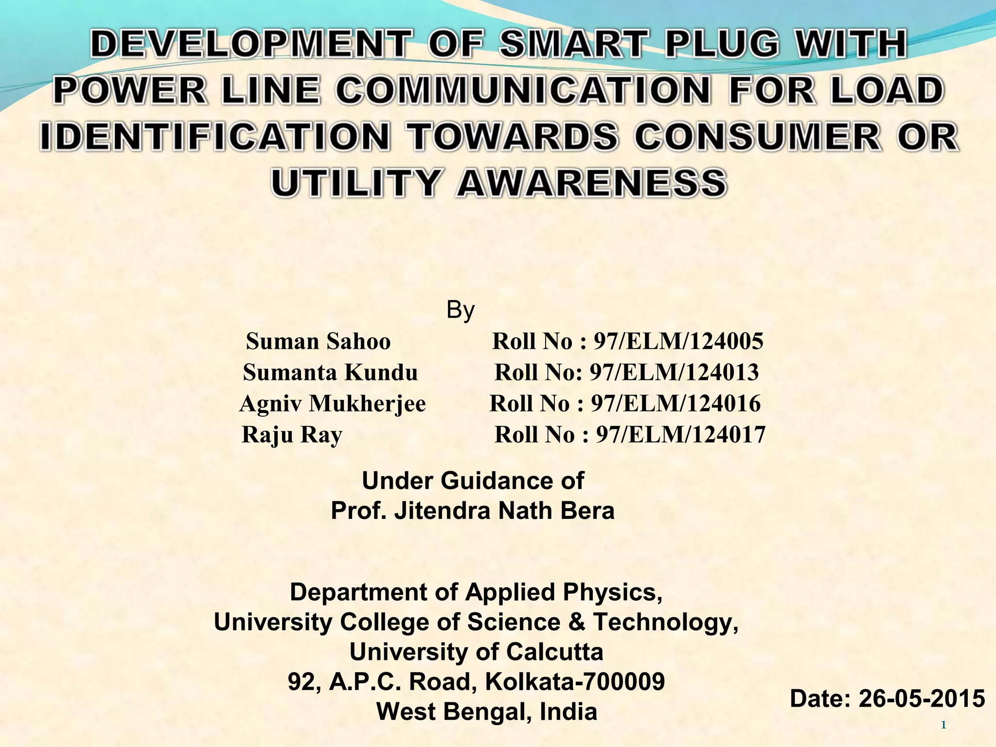 1
Suman Sahoo Roll No : 97/ELM/124005
By
Sumanta Kundu Roll No: 97/ELM/124013
Agniv Mukherjee Roll No : 97/ELM/124016
Raju Ray Roll No : 97/ELM/124017
Under Guidance of
Prof. Jitendra Nath Bera
Department of Applied Physics,
University College of Science & Technology,
University of Calcutta
92, A.P.C. Road, Kolkata-700009
West Bengal, India
Date: 26-05-2015
 