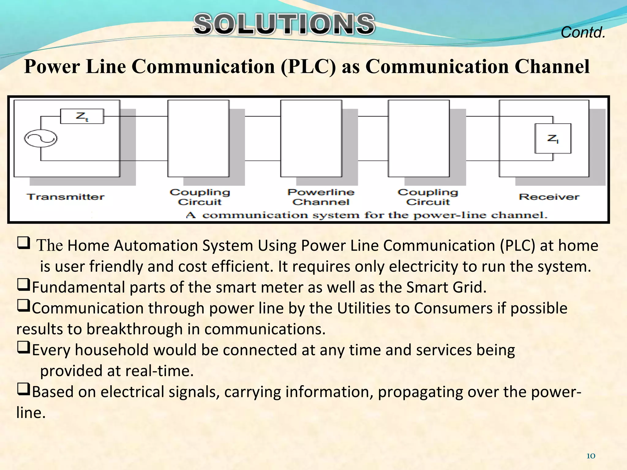 10
Power Line Communication (PLC) as Communication Channel
 The Home Automation System Using Power Line Communication (PLC) at home
is user friendly and cost efficient. It requires only electricity to run the system.
Fundamental parts of the smart meter as well as the Smart Grid.
Communication through power line by the Utilities to Consumers if possible
results to breakthrough in communications.
Every household would be connected at any time and services being
provided at real-time.
Based on electrical signals, carrying information, propagating over the power-
line.
Contd.
 