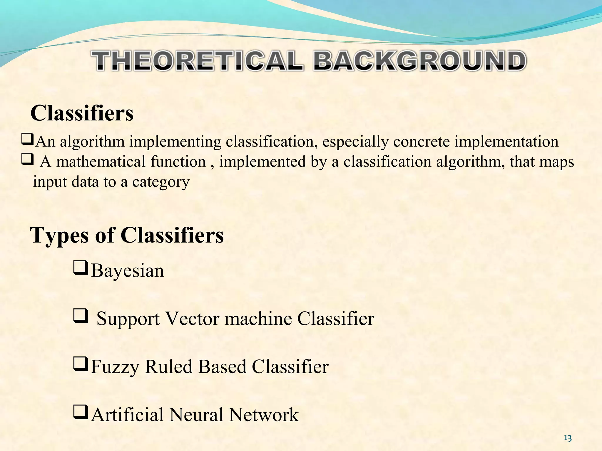 13
Classifiers
An algorithm implementing classification, especially concrete implementation
 A mathematical function , implemented by a classification algorithm, that maps
input data to a category
Bayesian
 Support Vector machine Classifier
Fuzzy Ruled Based Classifier
Artificial Neural Network
Types of Classifiers
 