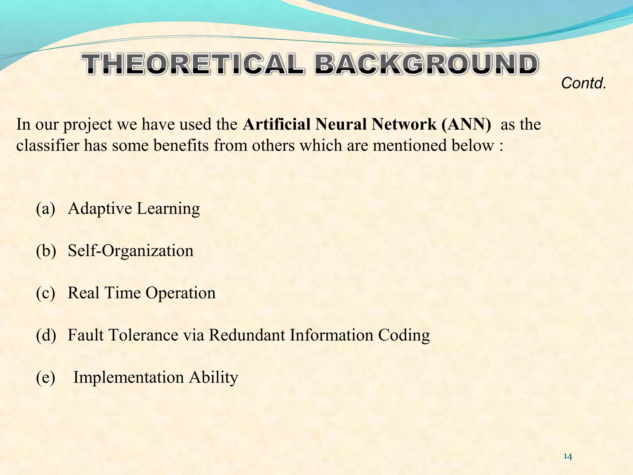 14
In our project we have used the Artificial Neural Network (ANN) as the
classifier has some benefits from others which are mentioned below :
(a) Adaptive Learning
(b) Self-Organization
(c) Real Time Operation
(d) Fault Tolerance via Redundant Information Coding
(e) Implementation Ability
Contd.
 