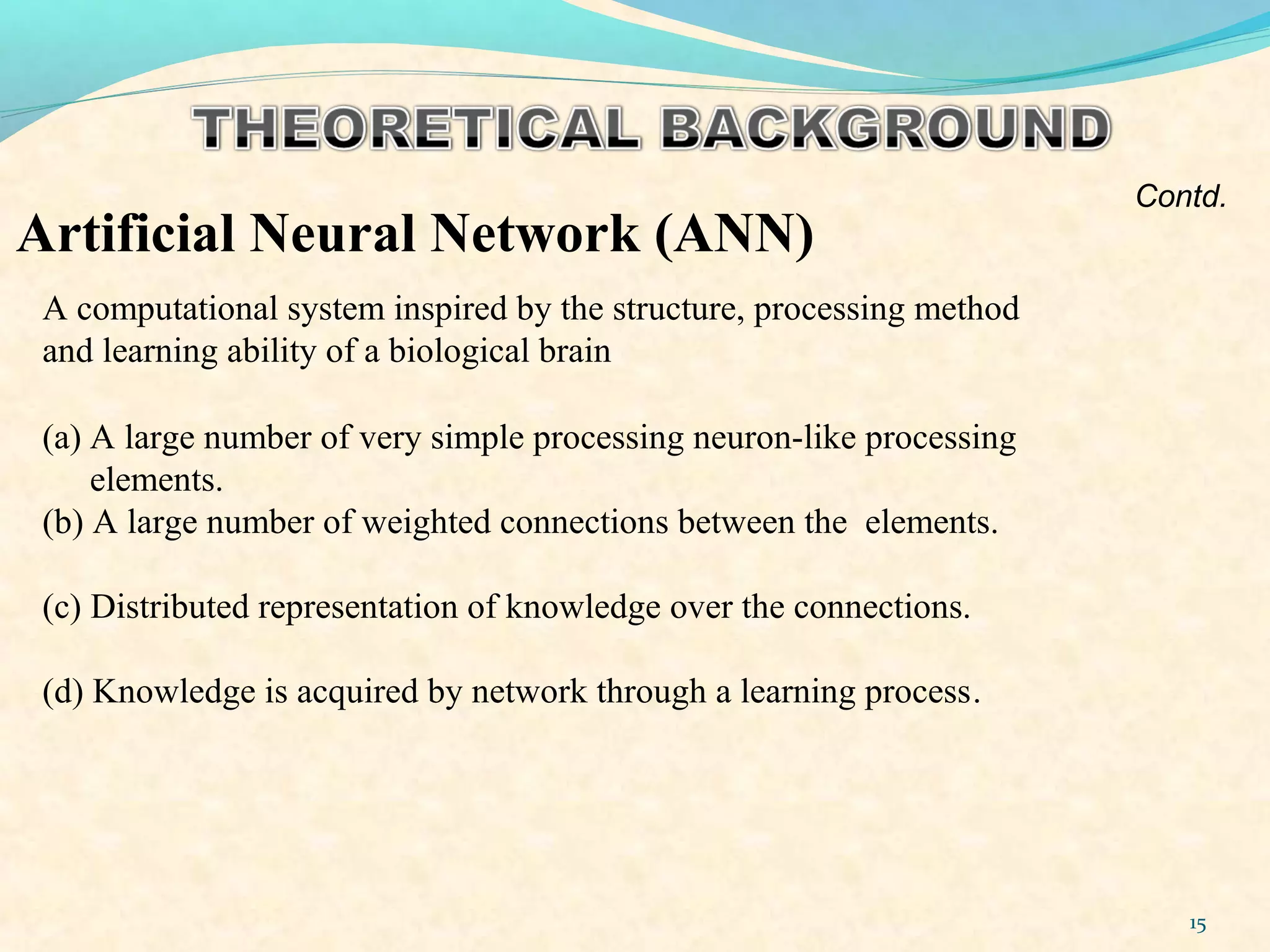 15
Artificial Neural Network (ANN)
A computational system inspired by the structure, processing method
and learning ability of a biological brain
Contd.
(a) A large number of very simple processing neuron-like processing
elements.
(b) A large number of weighted connections between the elements.
(c) Distributed representation of knowledge over the connections.
(d) Knowledge is acquired by network through a learning process.
 