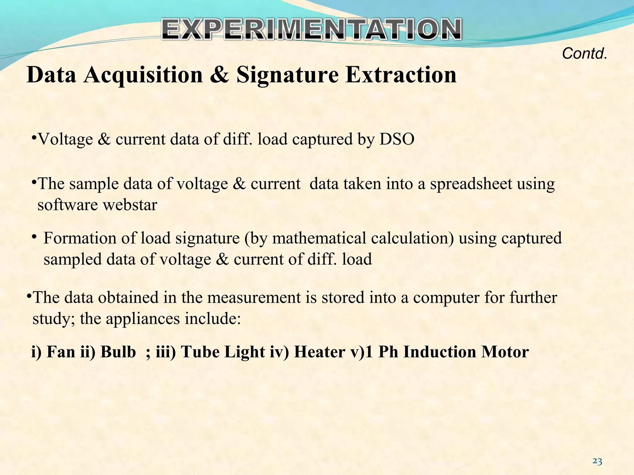 Data Acquisition & Signature Extraction
•Voltage & current data of diff. load captured by DSO
•The sample data of voltage & current data taken into a spreadsheet using
software webstar
• Formation of load signature (by mathematical calculation) using captured
sampled data of voltage & current of diff. load
23
•The data obtained in the measurement is stored into a computer for further
study; the appliances include:
i) Fan ii) Bulb ; iii) Tube Light iv) Heater v)1 Ph Induction Motor
Contd.
 