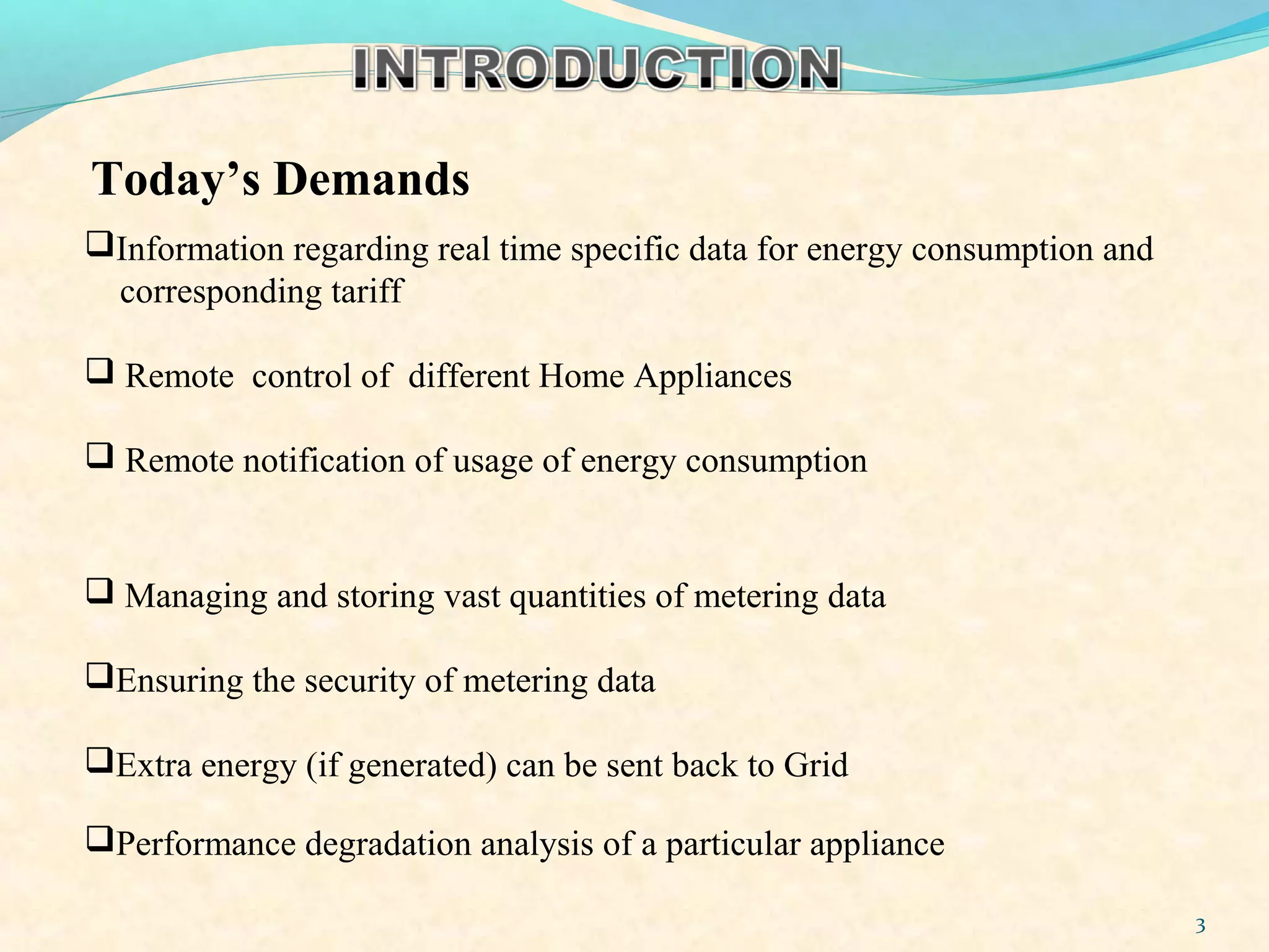 3
Information regarding real time specific data for energy consumption and
corresponding tariff
 Remote control of different Home Appliances
 Remote notification of usage of energy consumption
 Managing and storing vast quantities of metering data
Ensuring the security of metering data
Extra energy (if generated) can be sent back to Grid
Today’s Demands
Performance degradation analysis of a particular appliance
 