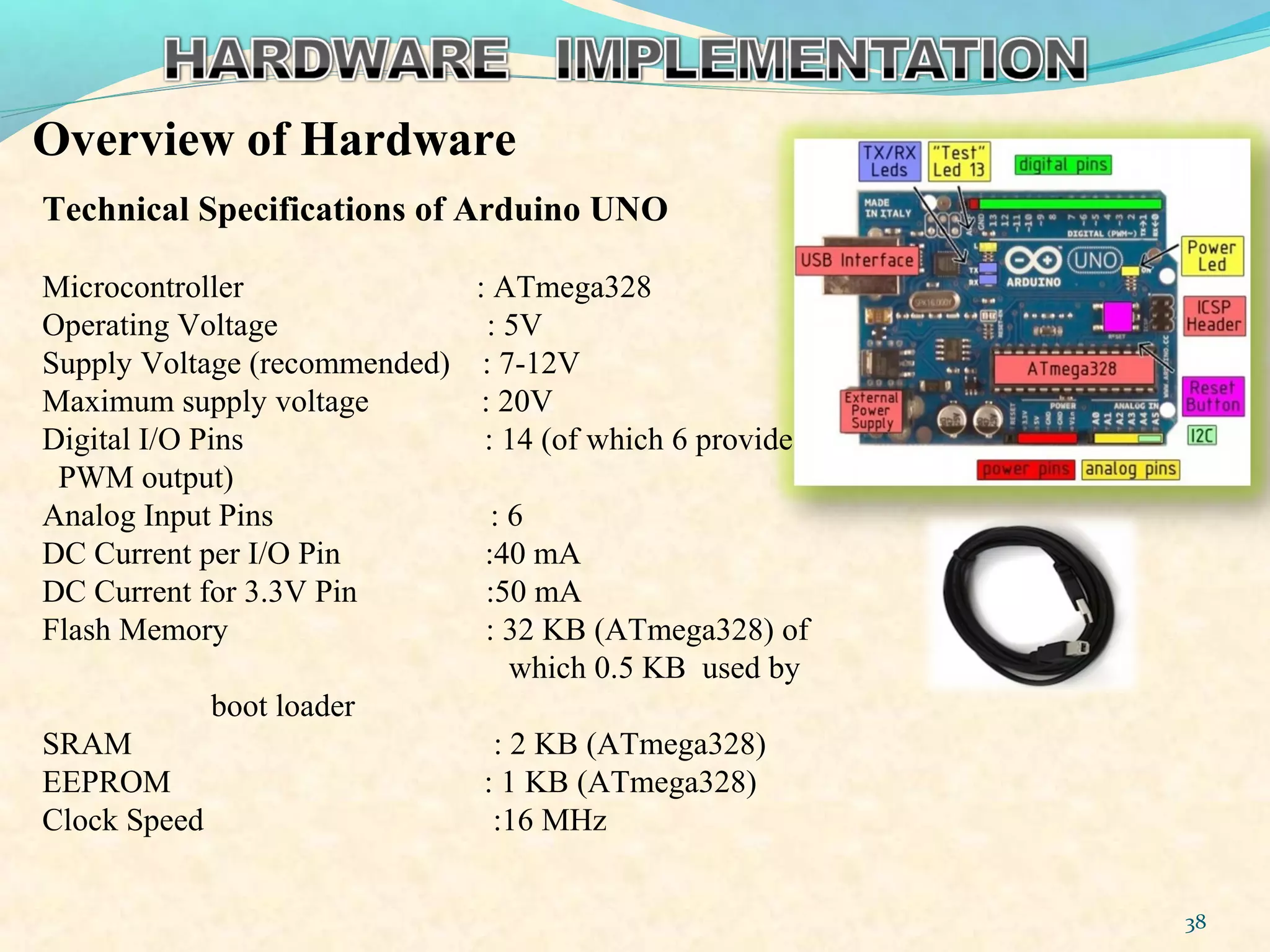 Overview of Hardware
38
Technical Specifications of Arduino UNO
Microcontroller : ATmega328
Operating Voltage : 5V
Supply Voltage (recommended) : 7-12V
Maximum supply voltage : 20V
Digital I/O Pins : 14 (of which 6 provide
PWM output)
Analog Input Pins : 6
DC Current per I/O Pin :40 mA
DC Current for 3.3V Pin :50 mA
Flash Memory : 32 KB (ATmega328) of
which 0.5 KB used by
boot loader
SRAM : 2 KB (ATmega328)
EEPROM : 1 KB (ATmega328)
Clock Speed :16 MHz
 