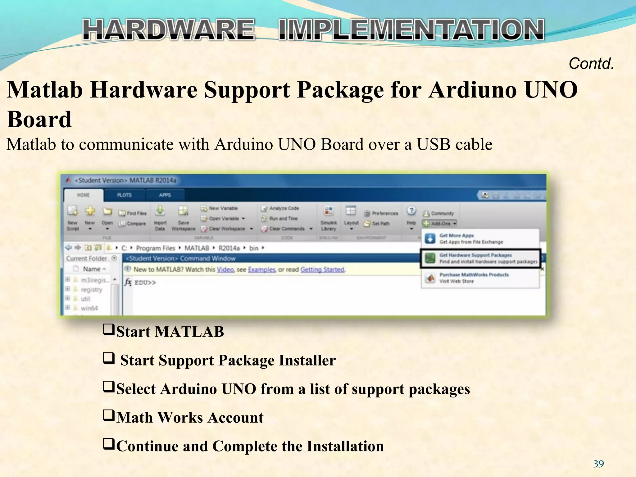 Matlab Hardware Support Package for Ardiuno UNO
Board
Matlab to communicate with Arduino UNO Board over a USB cable
39
Start MATLAB
 Start Support Package Installer
Select Arduino UNO from a list of support packages
Math Works Account
Continue and Complete the Installation
Contd.
 